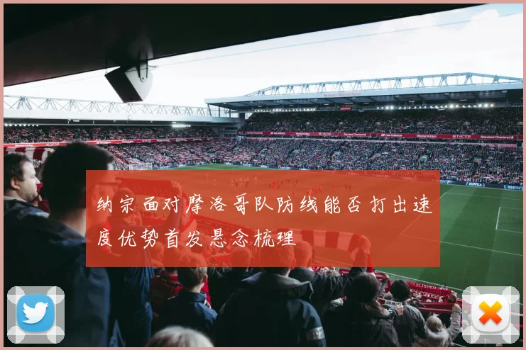 纳宗面对摩洛哥队防线能否打出速度优势首发悬念梳理