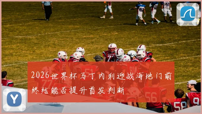 2026世界杯马丁内利迎战海地门前终结能否提升首发判断