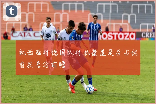 凯西面对德国队对抗覆盖是否占优首发悬念前瞻