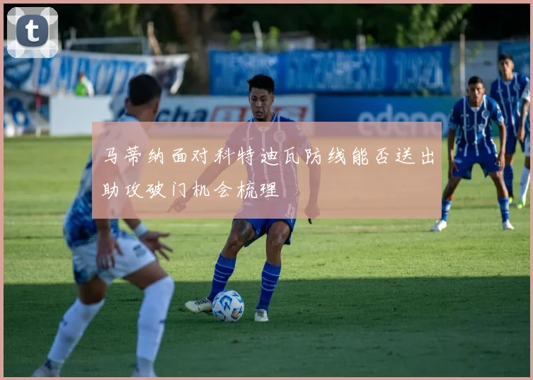 马蒂纳面对科特迪瓦防线能否送出助攻破门机会梳理