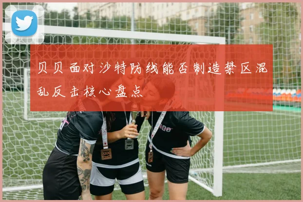 贝贝面对沙特防线能否制造禁区混乱反击核心盘点