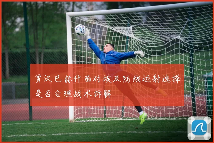 贾汉巴赫什面对埃及防线远射选择是否合理战术拆解