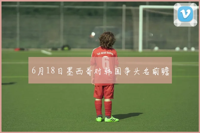 6月18日墨西哥对韩国争头名前瞻