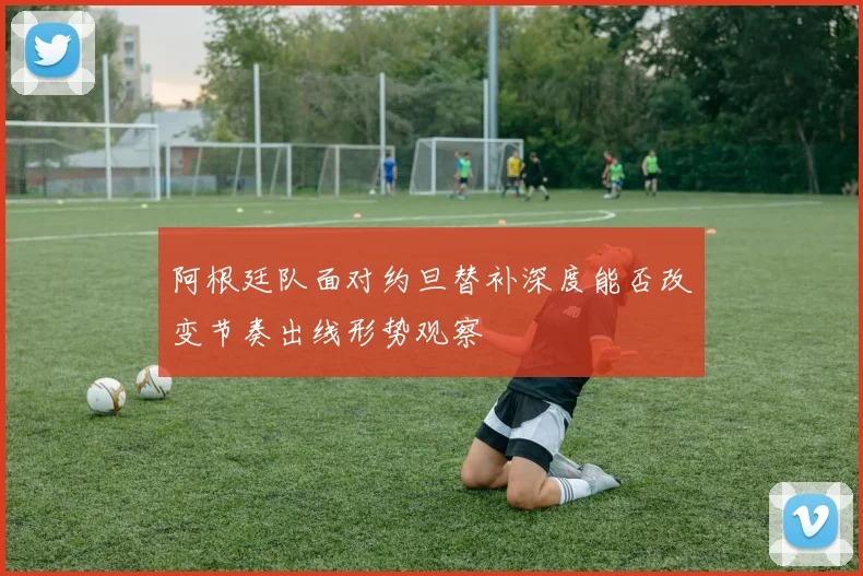 阿根廷队面对约旦替补深度能否改变节奏出线形势观察