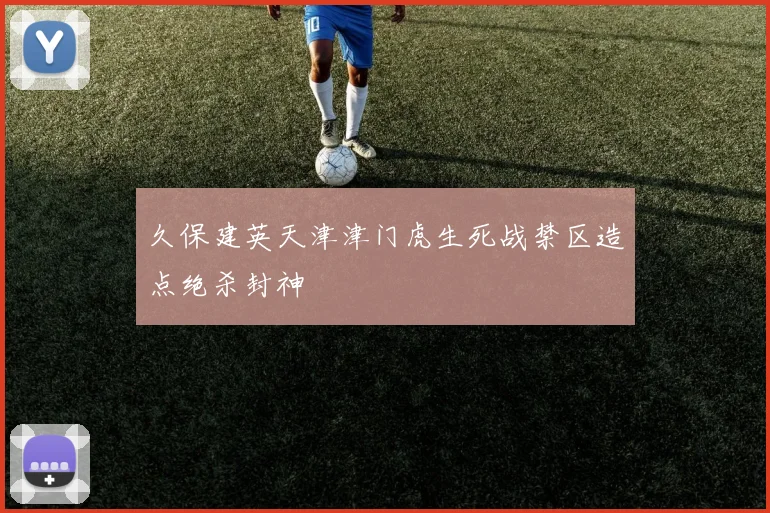 久保建英天津津门虎生死战禁区造点绝杀封神