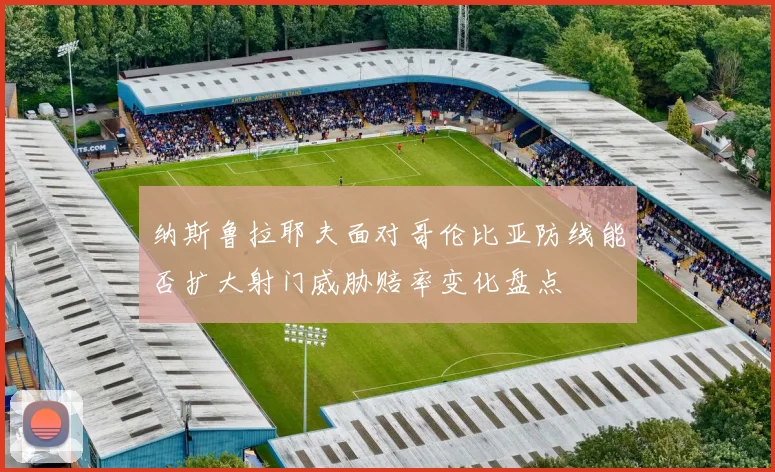 纳斯鲁拉耶夫面对哥伦比亚防线能否扩大射门威胁赔率变化盘点