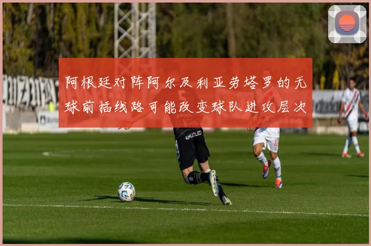 阿根廷对阵阿尔及利亚劳塔罗的无球前插线路可能改变球队进攻层次