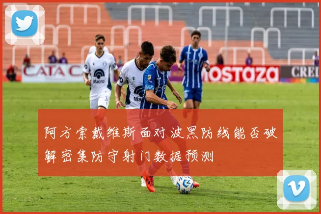 阿方索戴维斯面对波黑防线能否破解密集防守射门数据预测